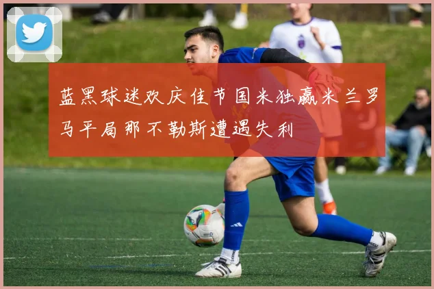 蓝黑球迷欢庆佳节国米独赢米兰罗马平局那不勒斯遭遇失利