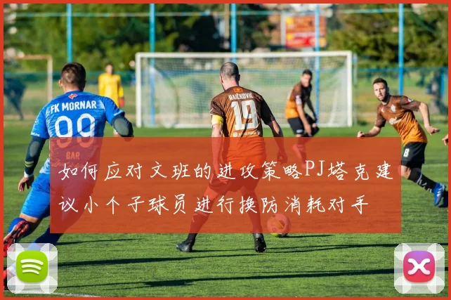 如何应对文班的进攻策略PJ塔克建议小个子球员进行换防消耗对手