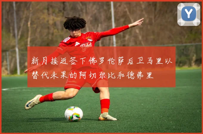 新月接近签下佛罗伦萨后卫马里以替代未果的阿切尔比和德弗里