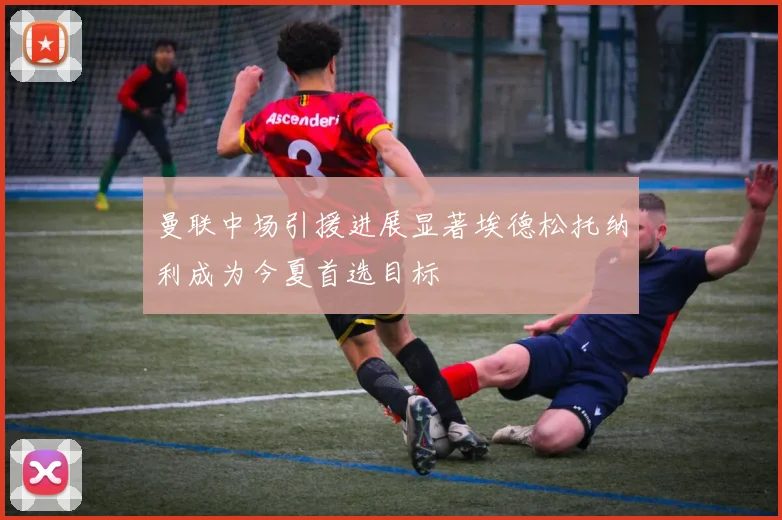 曼联中场引援进展显著埃德松托纳利成为今夏首选目标