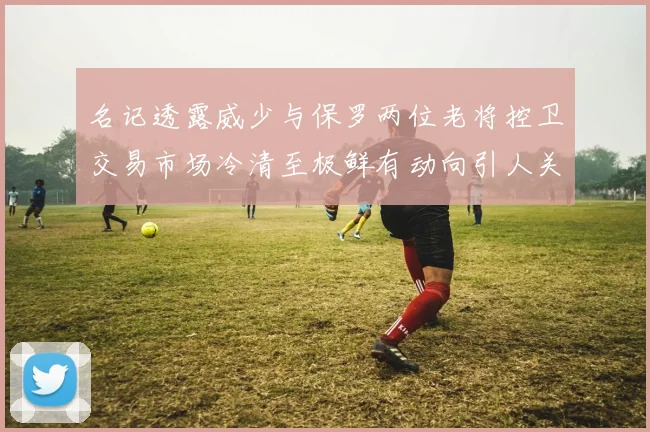 名记透露威少与保罗两位老将控卫交易市场冷清至极鲜有动向引人关注