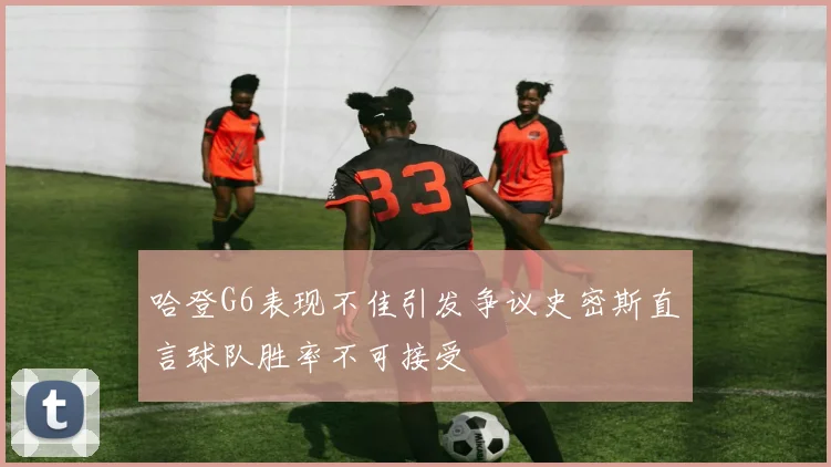 哈登G6表现不佳引发争议史密斯直言球队胜率不可接受