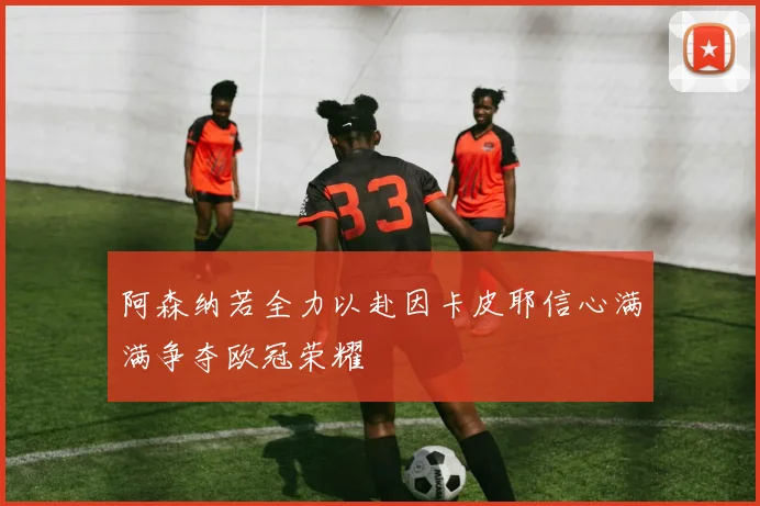 阿森纳若全力以赴因卡皮耶信心满满争夺欧冠荣耀