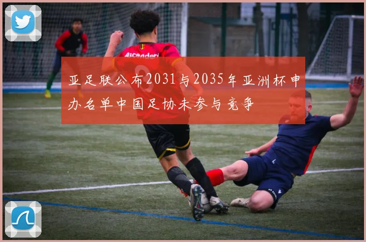 亚足联公布2031与2035年亚洲杯申办名单中国足协未参与竞争