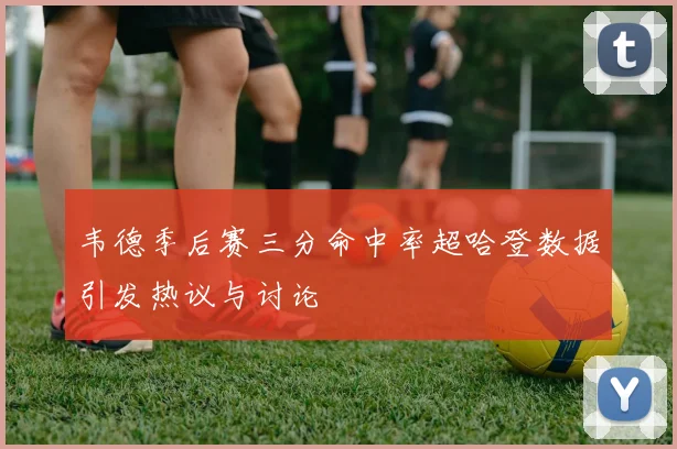 韦德季后赛三分命中率超哈登数据引发热议与讨论