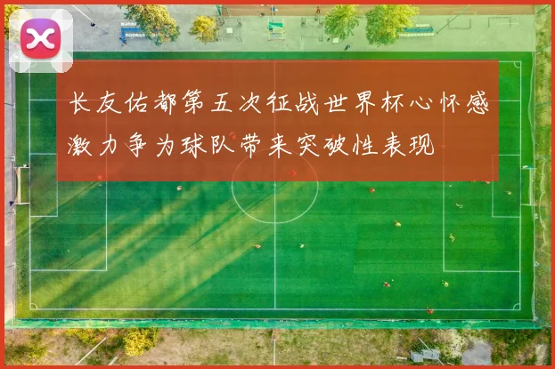 长友佑都第五次征战世界杯心怀感激力争为球队带来突破性表现
