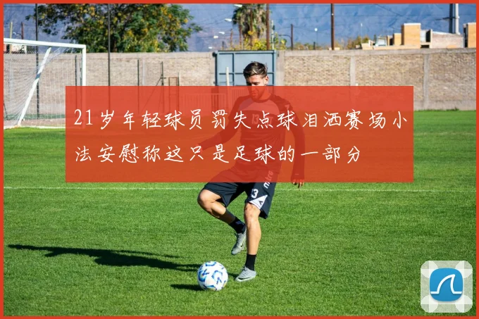 21岁年轻球员罚失点球泪洒赛场小法安慰称这只是足球的一部分