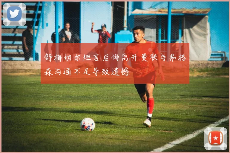 舒梅切尔坦言后悔离开曼联与弗格森沟通不足导致遗憾