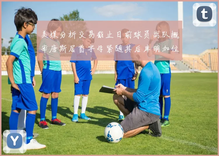 美媒分析交易截止日前球员离队概率唐斯居首字母紧随其后库明加位列第三