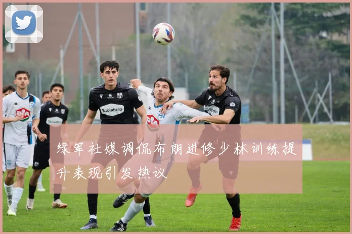绿军社媒调侃布朗进修少林训练提升表现引发热议
